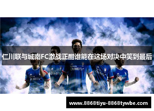 仁川联与城南FC激战正酣谁能在这场对决中笑到最后
