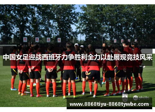 中国女足迎战西班牙力争胜利全力以赴展现竞技风采