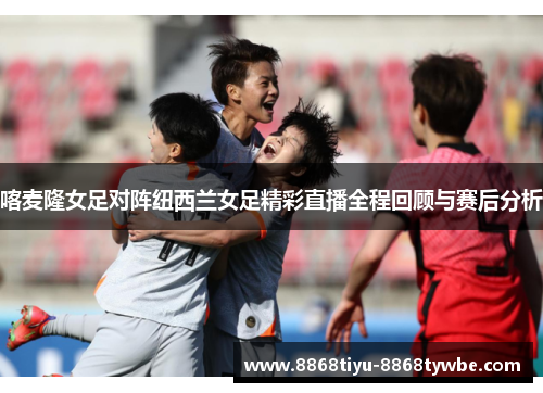喀麦隆女足对阵纽西兰女足精彩直播全程回顾与赛后分析